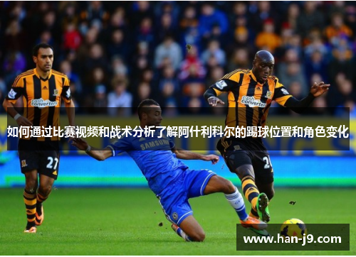 如何通过比赛视频和战术分析了解阿什利科尔的踢球位置和角色变化