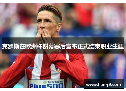 克罗斯在欧洲杯谢幕赛后宣布正式结束职业生涯