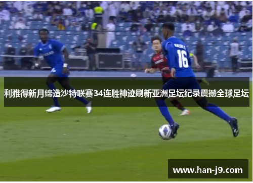 利雅得新月缔造沙特联赛34连胜神迹刷新亚洲足坛纪录震撼全球足坛