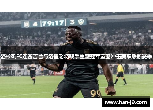 洛杉矶FC连签吉鲁与洛里老将联手重塑冠军蓝图冲击美职联新赛季