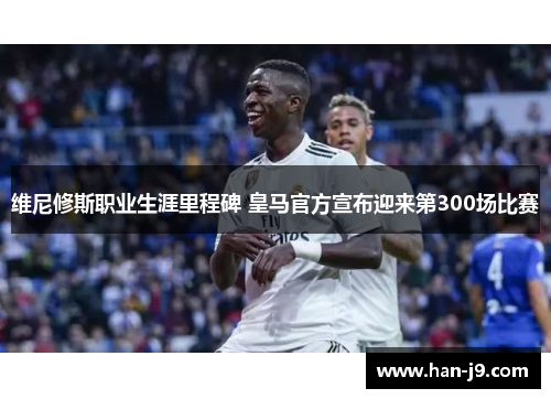 维尼修斯职业生涯里程碑 皇马官方宣布迎来第300场比赛