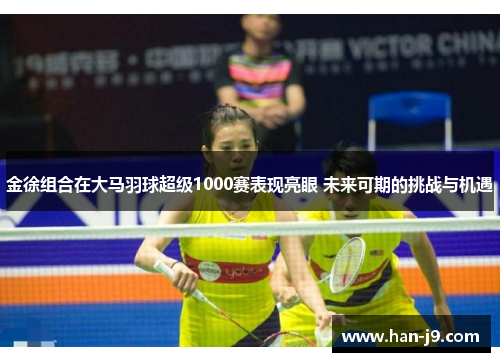 金徐组合在大马羽球超级1000赛表现亮眼 未来可期的挑战与机遇