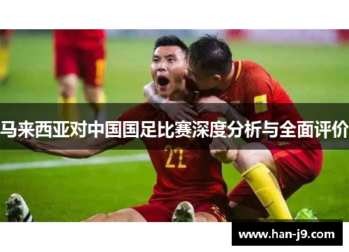 马来西亚对中国国足比赛深度分析与全面评价 马来西亚对中国国足比赛深度分析与全面评价